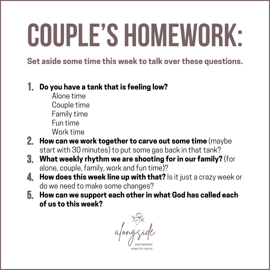 COUPLE’S HOMEWORK: Set aside some time this week to talk over these questions. 1. Do you have a tank that is feeling low? - Alone time - Couple time - Family time - Fun time - Work time 2. How can we work together to carve out some time (maybe start with 30 minutes) to put some gas back in that tank? 3. What weekly rhythm we are shooting for in our family? (for alone, couple, family, work and fun time)? 4. How does this week line up with that? Is it just a crazy week or do we need to make some changes? 5. How can we support each other in what God has called each of us to this week? 